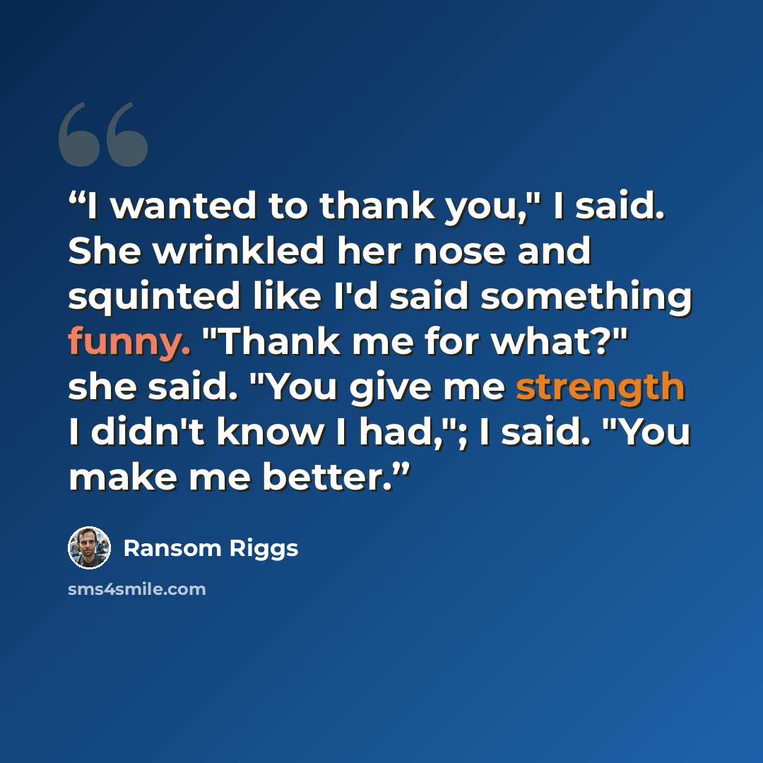 “I wanted to thank you," I said. She wrinkled her nose and squinted like I'd said something funny. "Thank me for what?" she said. "You give me strength I didn't know I had,"; I said. "You make me better.” quote by Ransom Riggs
