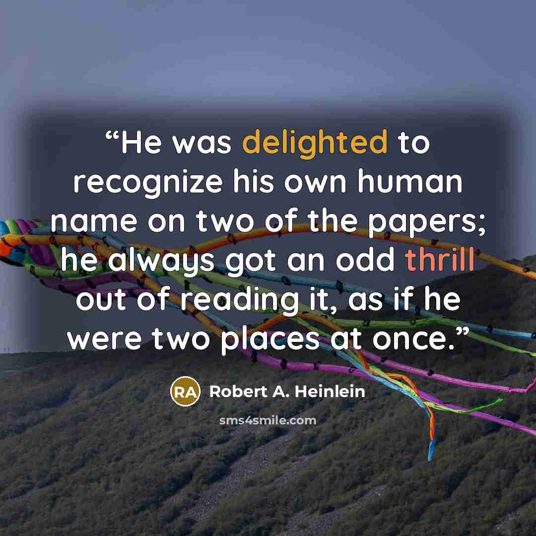 “He was delighted to recognize his own human name on two of the papers; he always got an odd thrill out of reading it, as if he were two places at once.” quote by Robert A. Heinlein