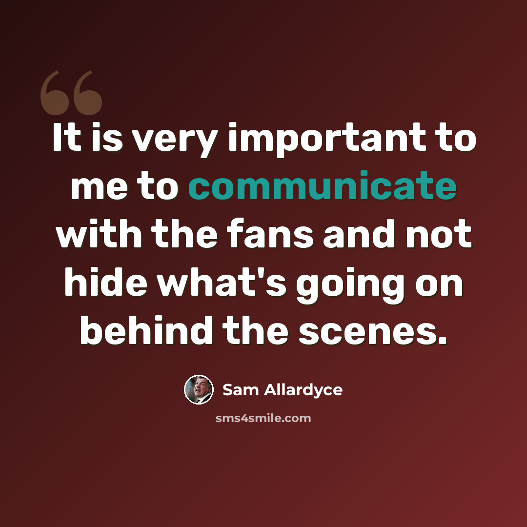“It is very important to me to communicate with the fans and not hide what's going on behind the scenes.” quote by Sam Allardyce