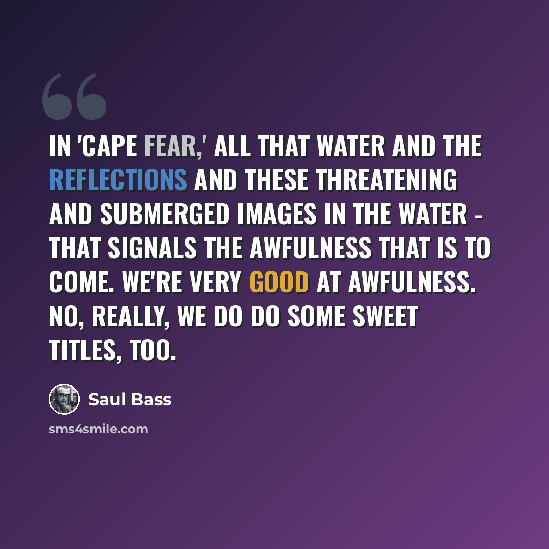 “In 'Cape Fear,' all that water and the reflections and these threatening and submerged images in the water - that signals the awfulness that is to come. We're very good at awfulness. No, really, we do do some sweet titles, too.” quote by Saul Bass