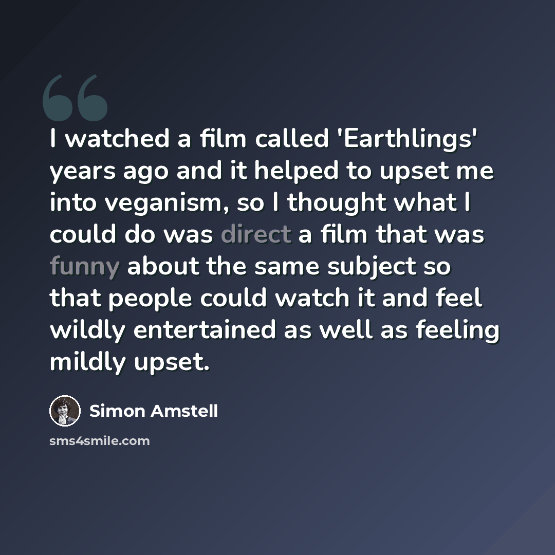 “I watched a film called 'Earthlings' years ago and it helped to upset me into veganism, so I thought what I could do was direct a film that was funny about the same subject so that people could watch it and feel wildly entertained as well as feeling mildly upset.” quote by Simon Amstell