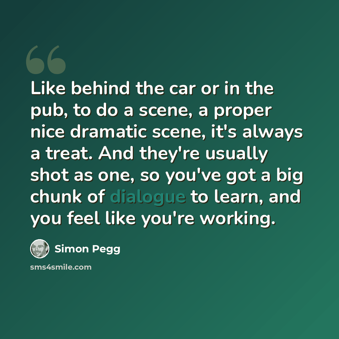 “Like behind the car or in the pub, to do a scene, a proper nice dramatic scene, it's always a treat. And they're usually shot as one, so you've got a big chunk of dialogue to learn, and you feel like you're working.” quote by Simon Pegg