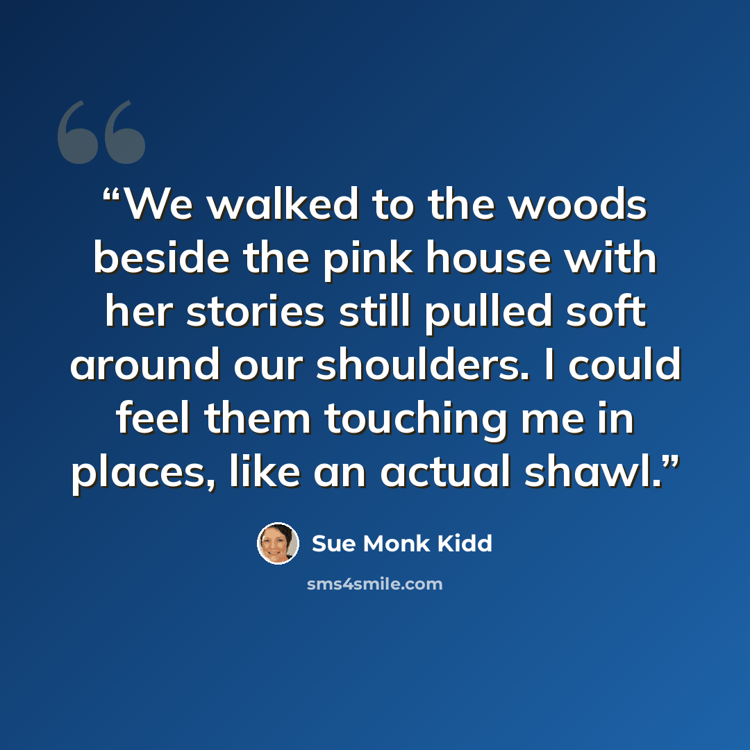 “We walked to the woods beside the pink house with her stories still pulled soft around our shoulders. I could feel them touching me in places, like an actual shawl.” quote by Sue Monk Kidd
