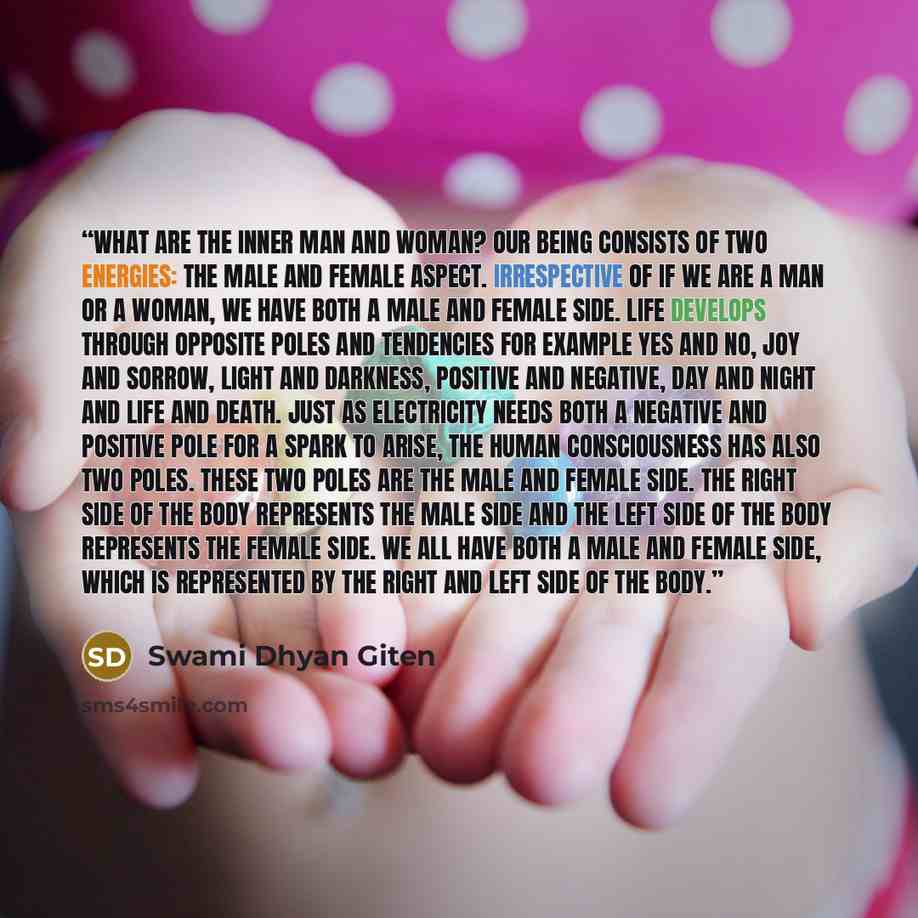 “What are the inner man and woman? Our being consists of two energies: the male and female aspect. Irrespective of if we are a man or a woman, we have both a male and female side. Life develops through opposite poles and tendencies for example yes and no, joy and sorrow, light and darkness…” quote by Swami Dhyan Giten