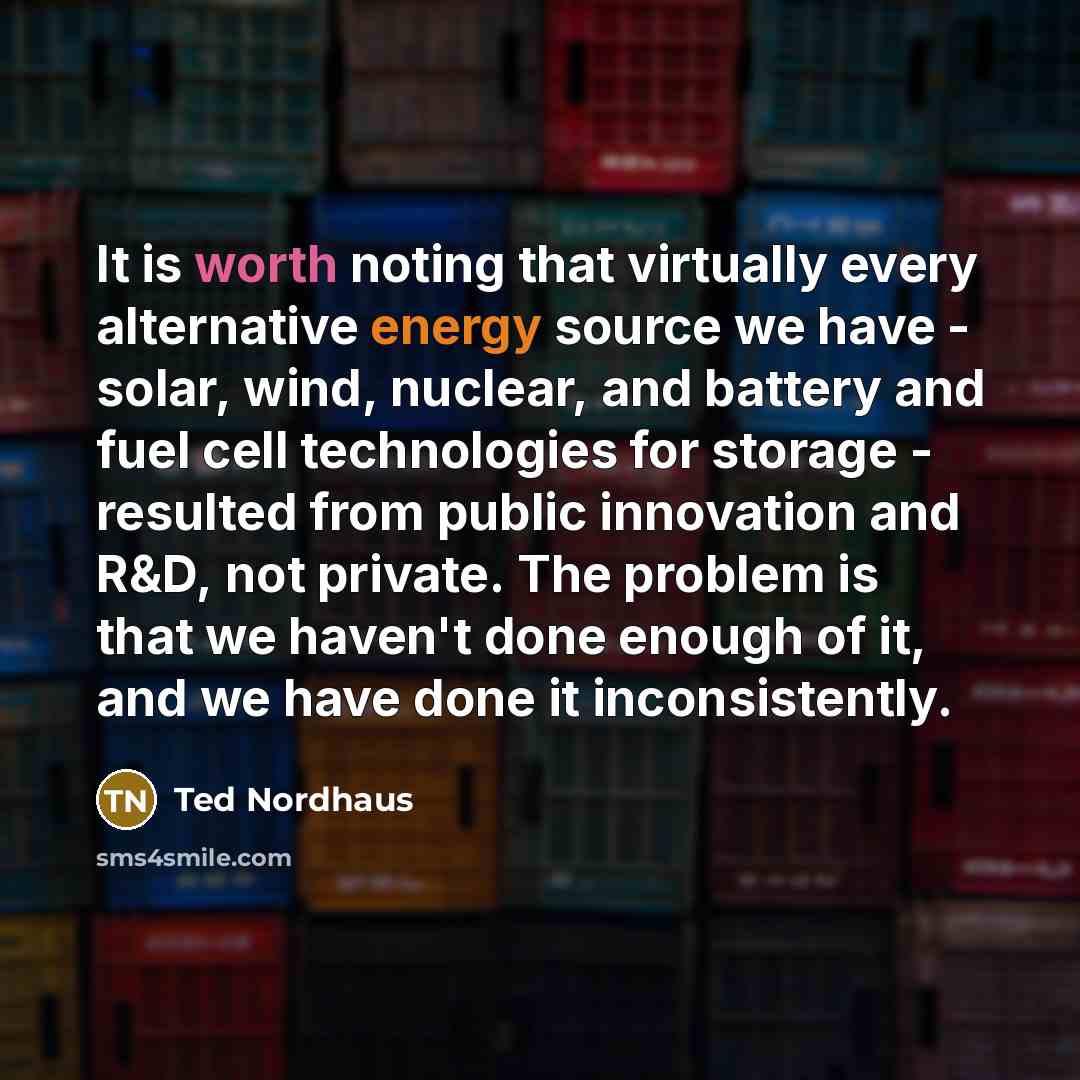 “It is worth noting that virtually every alternative energy source we have - solar, wind, nuclear, and battery and fuel cell technologies for storage - resulted from public innovation and R&D, not private. The problem is that we haven't done enough of it, and we have done it inconsistently.” quote by Ted Nordhaus