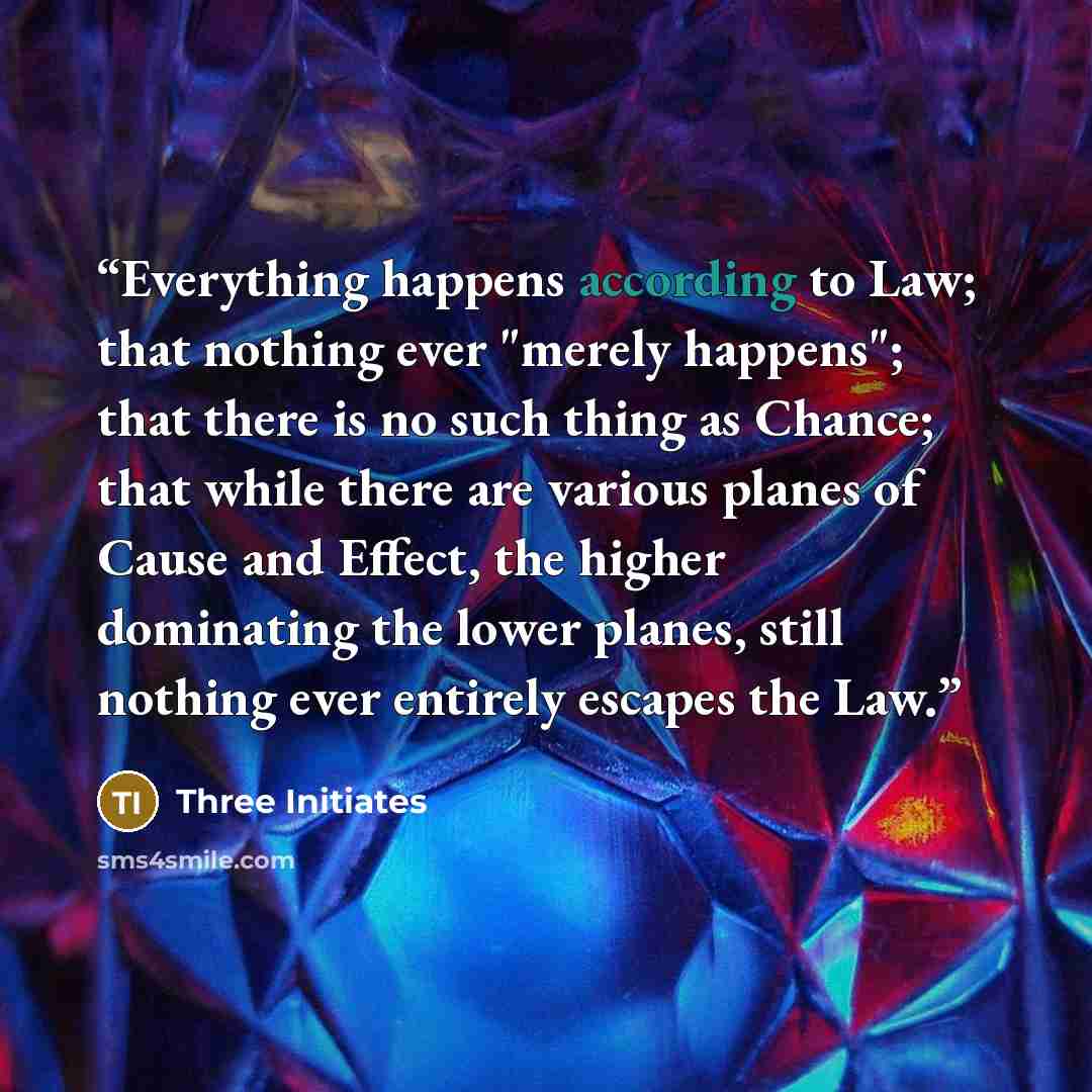 “Everything happens according to Law; that nothing ever "merely happens"; that there is no such thing as Chance; that while there are various planes of Cause and Effect, the higher dominating the lower planes, still nothing ever entirely escapes the Law.” quote by Three Initiates