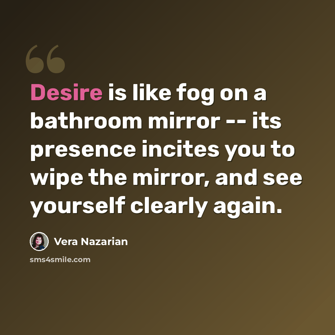 “Desire is like fog on a bathroom mirror -- its presence incites you to wipe the mirror, and see yourself clearly again.” quote by Vera Nazarian
