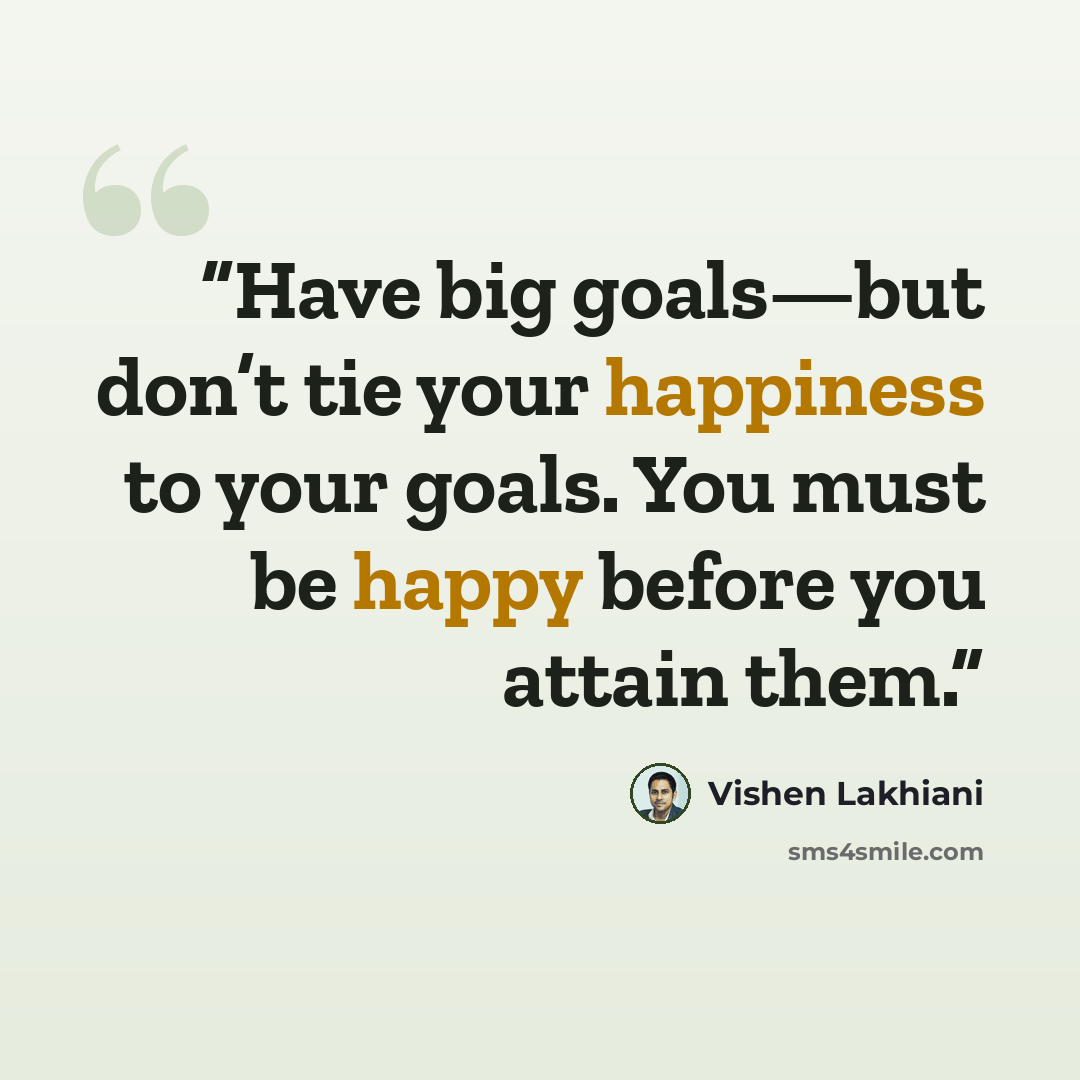 “Have big goals—but don’t tie your happiness to your goals. You must be happy before you attain them.” quote by Vishen Lakhiani