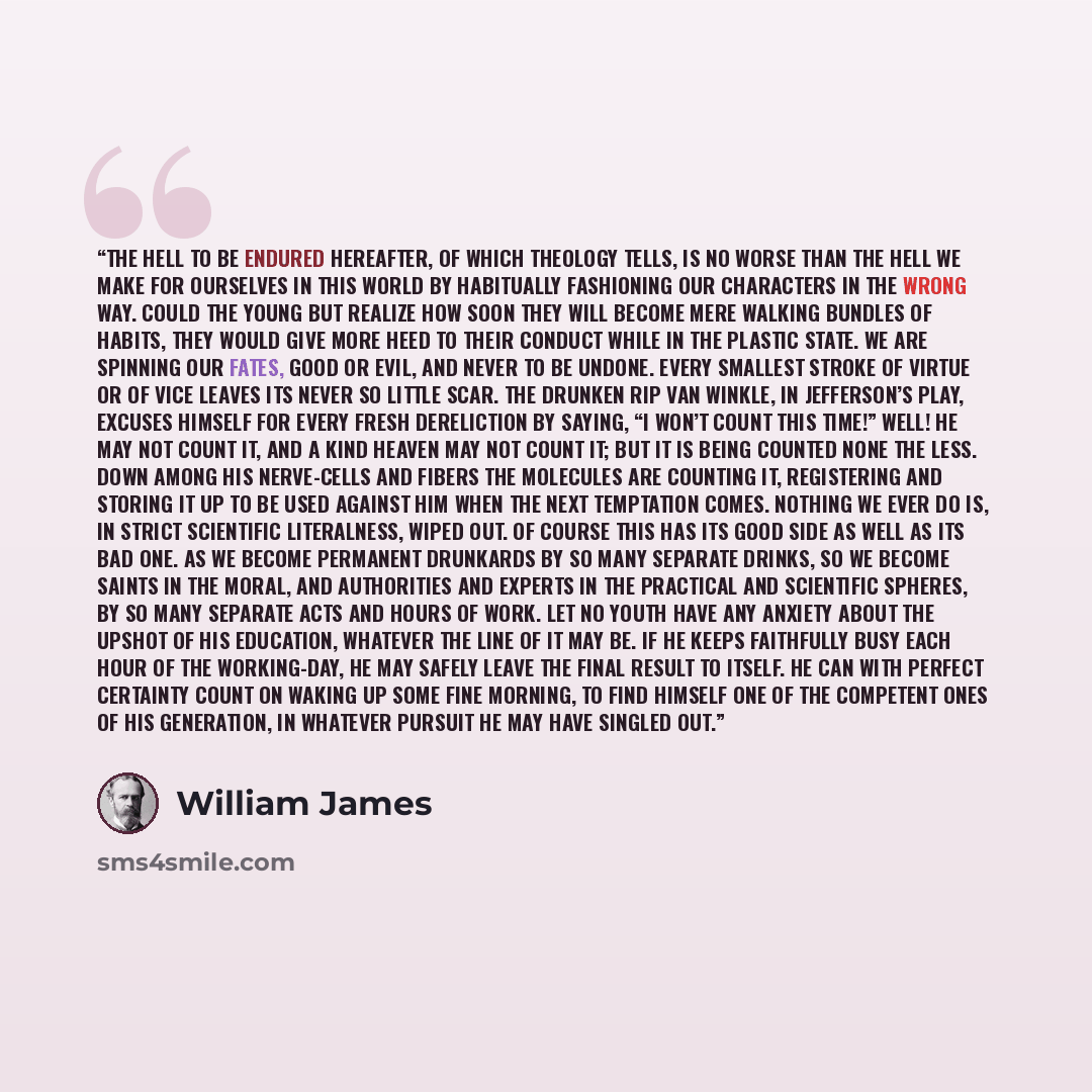 “The hell to be endured hereafter, of which theology tells, is no worse than the hell we make for ourselves in this world by habitually fashioning our characters in the wrong way. Could the young but realize how soon they will become mere walking bundles of habits, they would give more heed to…” quote by William James
