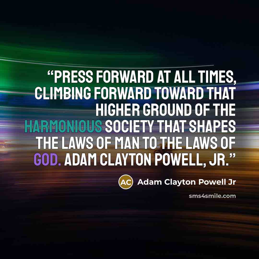 “Press forward at all times, climbing forward toward that higher ground of the harmonious society that shapes the laws of man to the laws of God. Adam Clayton Powell, Jr.” quote by Adam Clayton Powell Jr