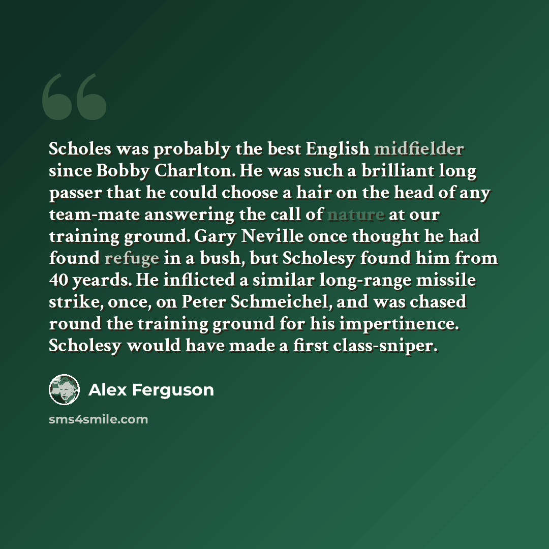 “Scholes was probably the best English midfielder since Bobby Charlton. He was such a brilliant long passer that he could choose a hair on the head of any team-mate answering the call of nature at our training ground. Gary Neville once thought he had found refuge in a bush, but Scholesy found him…” quote by Alex Ferguson