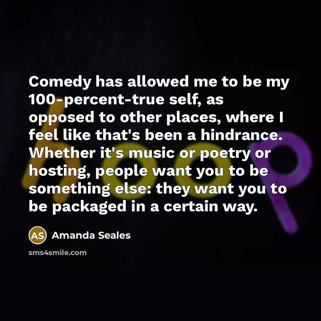 “Comedy has allowed me to be my 100-percent-true self, as opposed to other places, where I feel like that's been a hindrance. Whether it's music or poetry or hosting, people want you to be something else: they want you to be packaged in a certain way.” quote by Amanda Seales