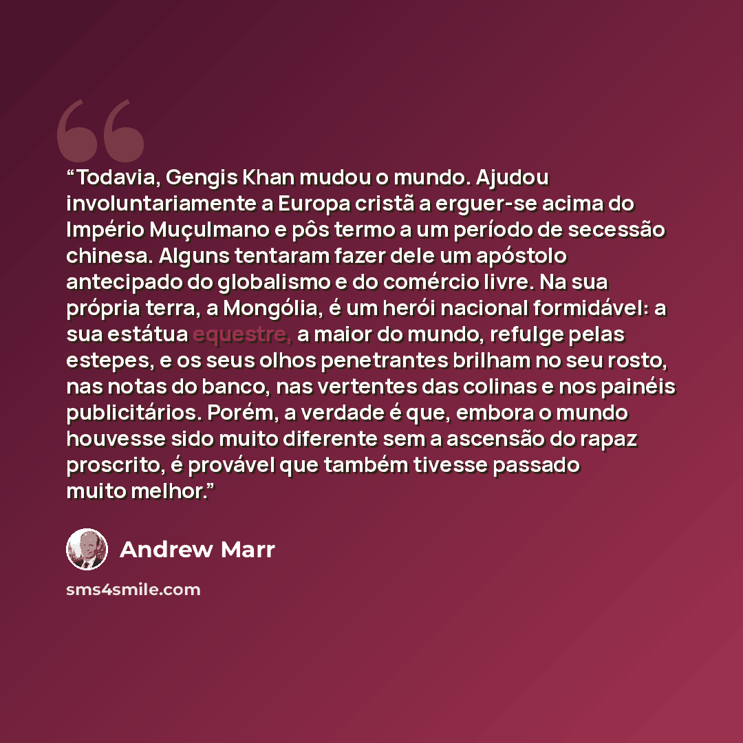 “Todavia, Gengis Khan mudou o mundo. Ajudou involuntariamente a Europa cristã a erguer-se acima do Império Muçulmano e pôs termo a um período de secessão chinesa. Alguns tentaram fazer dele um apóstolo antecipado do globalismo e do comércio livre. Na sua própria terra, a Mongólia, é um herói…” quote by Andrew Marr