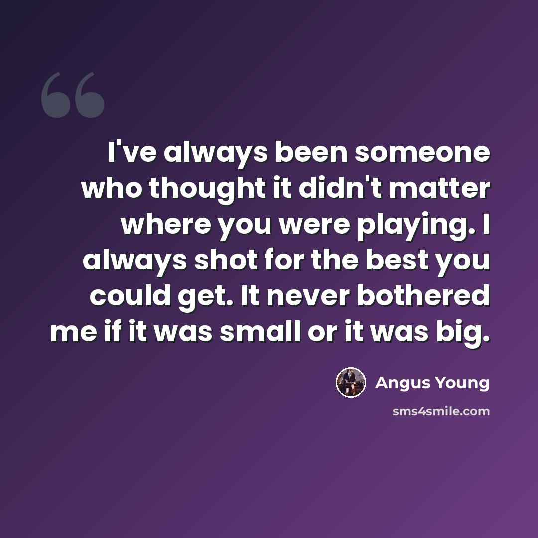 “I've always been someone who thought it didn't matter where you were playing. I always shot for the best you could get. It never bothered me if it was small or it was big.” quote by Angus Young