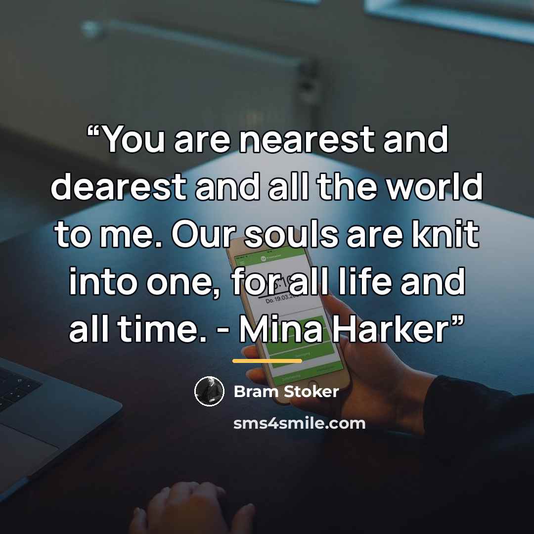 “You are nearest and dearest and all the world to me. Our souls are knit into one, for all life and all time. - Mina Harker” quote by Bram Stoker