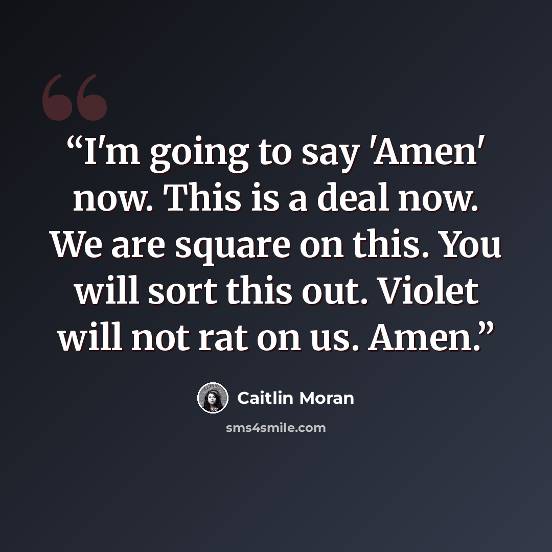 “I'm going to say 'Amen' now. This is a deal now. We are square on this. You will sort this out. Violet will not rat on us. Amen.” quote by Caitlin Moran