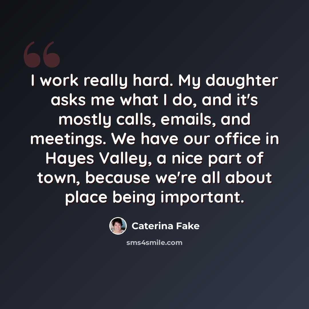 “I work really hard. My daughter asks me what I do, and it's mostly calls, emails, and meetings. We have our office in Hayes Valley, a nice part of town, because we're all about place being important.” quote by Caterina Fake