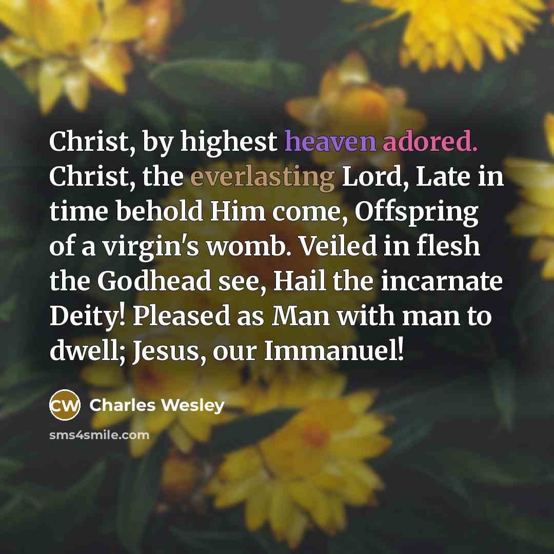 “Christ, by highest heaven adored. Christ, the everlasting Lord, Late in time behold Him come, Offspring of a virgin's womb. Veiled in flesh the Godhead see, Hail the incarnate Deity! Pleased as Man with man to dwell; Jesus, our Immanuel!” quote by Charles Wesley