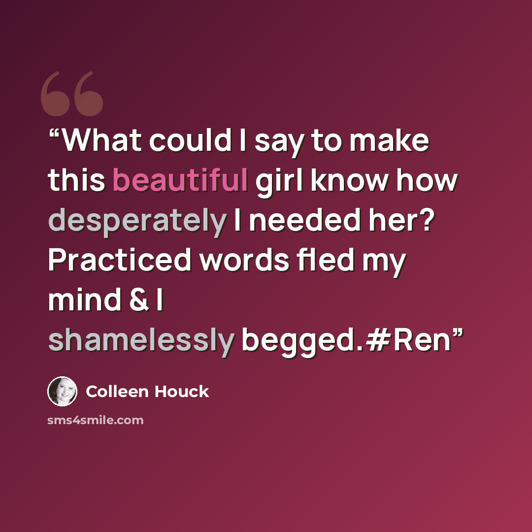 “What could I say to make this beautiful girl know how desperately I needed her? Practiced words fled my mind & I shamelessly begged.#Ren” quote by Colleen Houck