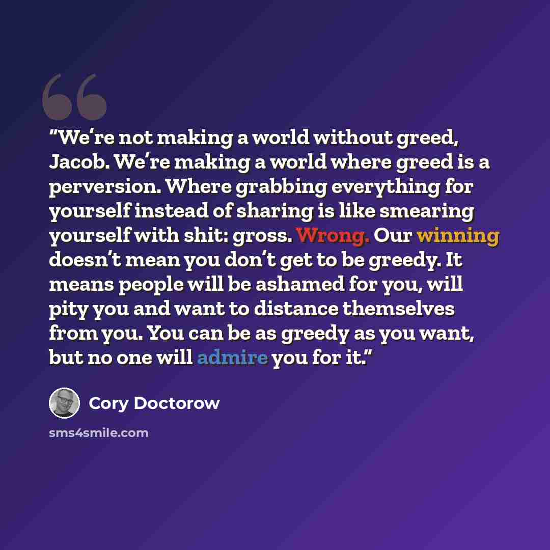 “We’re not making a world without greed, Jacob. We’re making a world where greed is a perversion. Where grabbing everything for yourself instead of sharing is like smearing yourself with shit: gross. Wrong. Our winning doesn’t mean you don’t get to be greedy. It means people will be ashamed for…” quote by Cory Doctorow