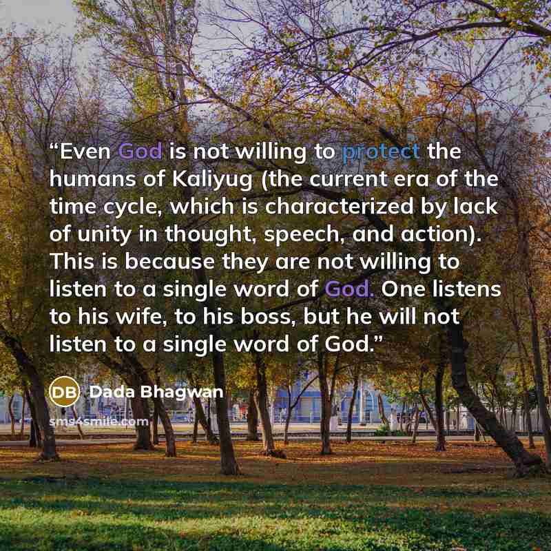 “Even God is not willing to protect the humans of Kaliyug (the current era of the time cycle, which is characterized by lack of unity in thought, speech, and action). This is because they are not willing to listen to a single word of God. One listens to his wife, to his boss, but he will not listen…” quote by Dada Bhagwan