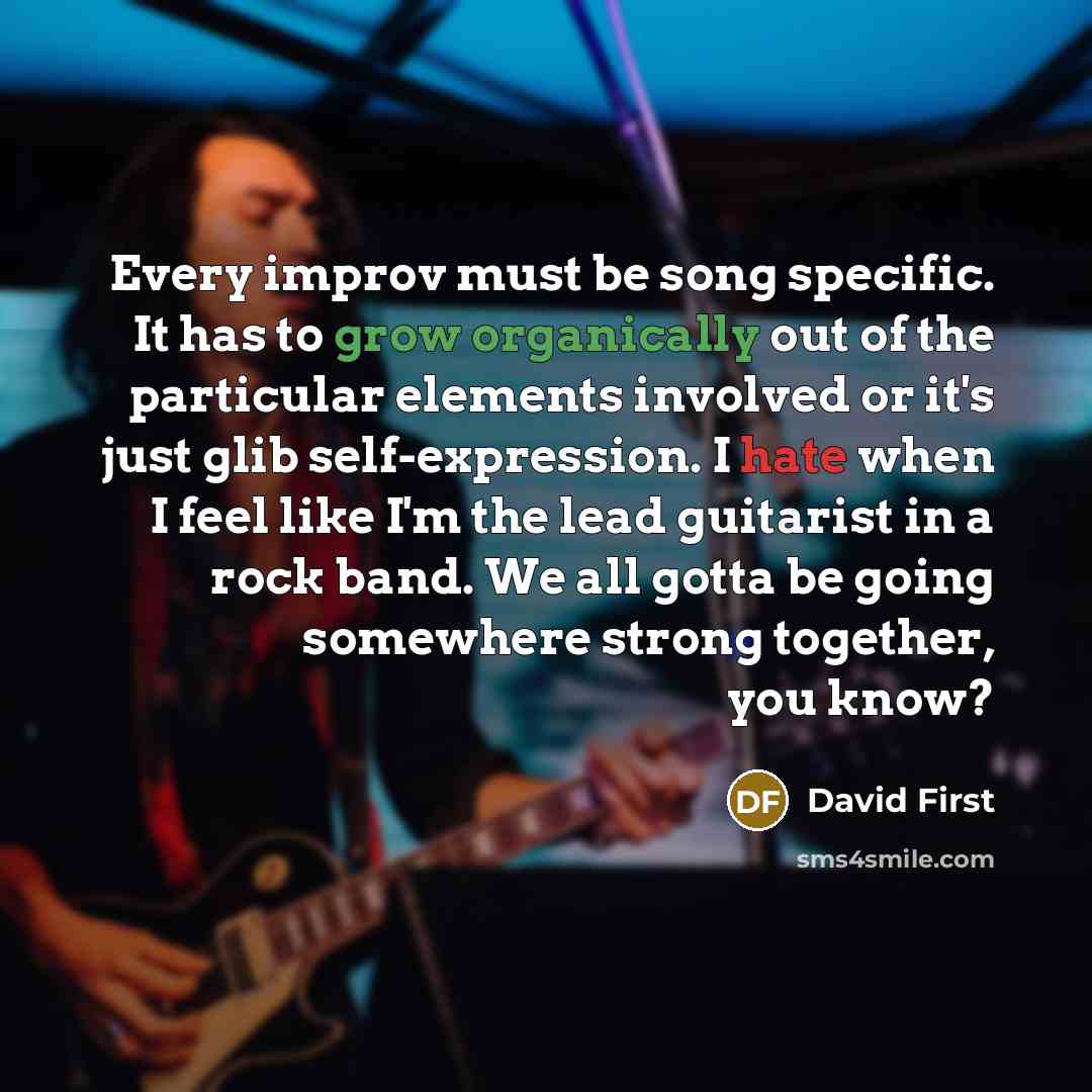 “Every improv must be song specific. It has to grow organically out of the particular elements involved or it's just glib self-expression. I hate when I feel like I'm the lead guitarist in a rock band. We all gotta be going somewhere strong together, you know?” quote by David First
