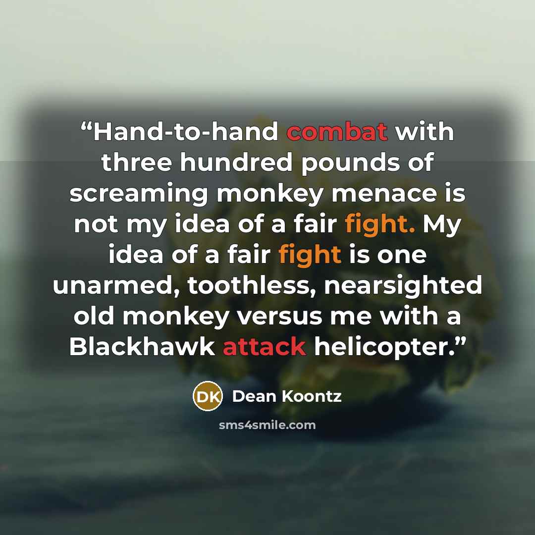 “Hand-to-hand combat with three hundred pounds of screaming monkey menace is not my idea of a fair fight. My idea of a fair fight is one unarmed, toothless, nearsighted old monkey versus me with a Blackhawk attack helicopter.” quote by Dean Koontz
