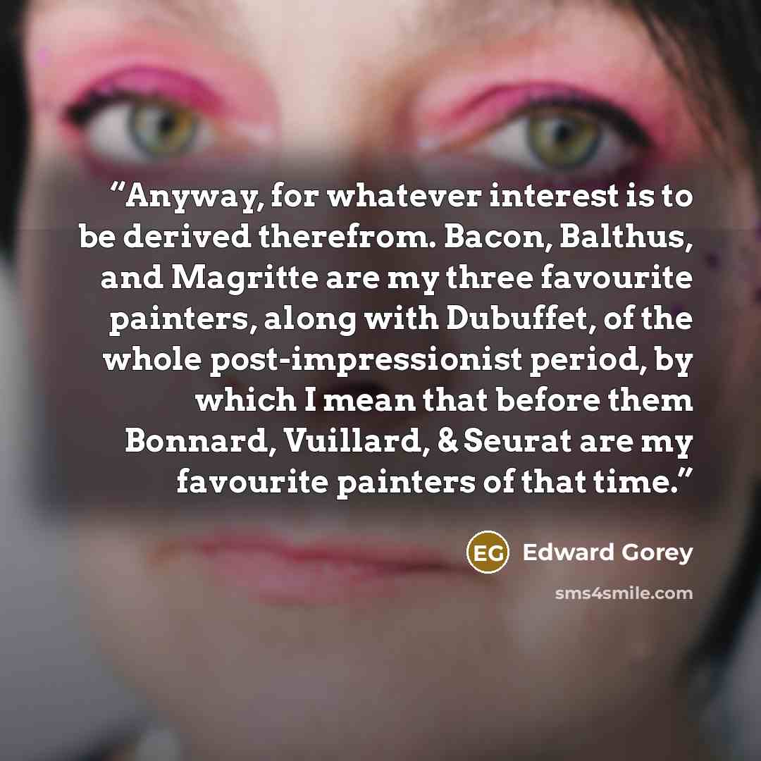 “Anyway, for whatever interest is to be derived therefrom. Bacon, Balthus, and Magritte are my three favourite painters, along with Dubuffet, of the whole post-impressionist period, by which I mean that before them Bonnard, Vuillard, & Seurat are my favourite painters of that time.” quote by Edward Gorey