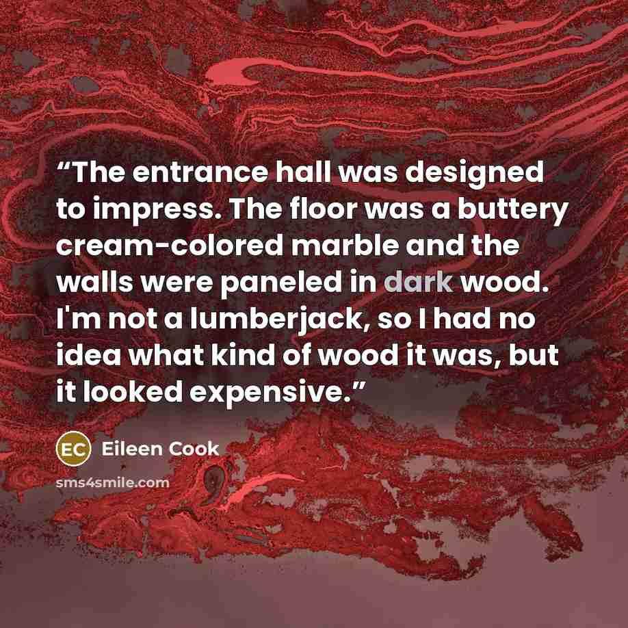 “The entrance hall was designed to impress. The floor was a buttery cream-colored marble and the walls were paneled in dark wood. I'm not a lumberjack, so I had no idea what kind of wood it was, but it looked expensive.” quote by Eileen Cook