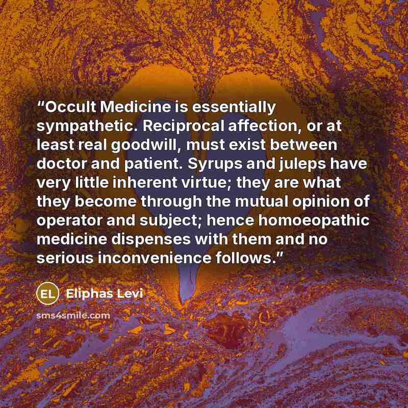 “Occult Medicine is essentially sympathetic. Reciprocal affection, or at least real goodwill, must exist between doctor and patient. Syrups and juleps have very little inherent virtue; they are what they become through the mutual opinion of operator and subject; hence homoeopathic medicine…” quote by Éliphas Lévi