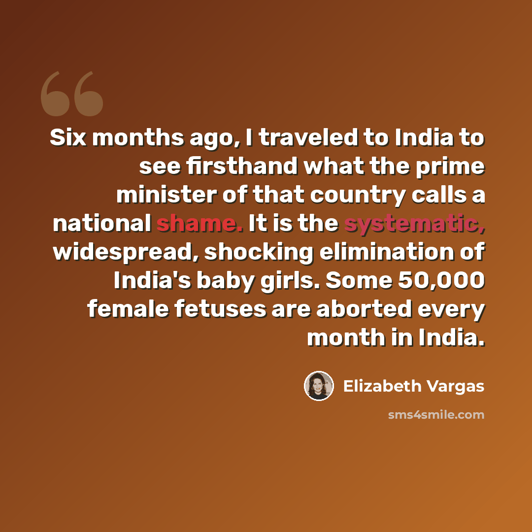 “Six months ago, I traveled to India to see firsthand what the prime minister of that country calls a national shame. It is the systematic, widespread, shocking elimination of India's baby girls. Some 50,000 female fetuses are aborted every month in India.” quote by Elizabeth Vargas