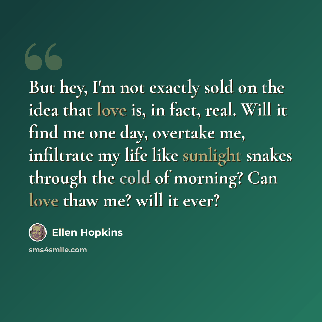 “But hey, I'm not exactly sold on the idea that love is, in fact, real. Will it find me one day, overtake me, infiltrate my life like sunlight snakes through the cold of morning? Can love thaw me? will it ever?” quote by Ellen Hopkins