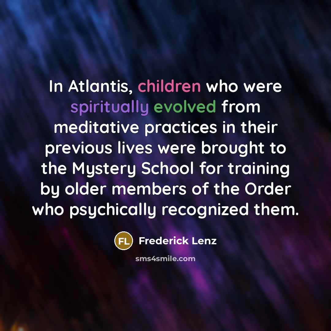 “In Atlantis, children who were spiritually evolved from meditative practices in their previous lives were brought to the Mystery School for training by older members of the Order who psychically recognized them.” quote by Frederick Lenz
