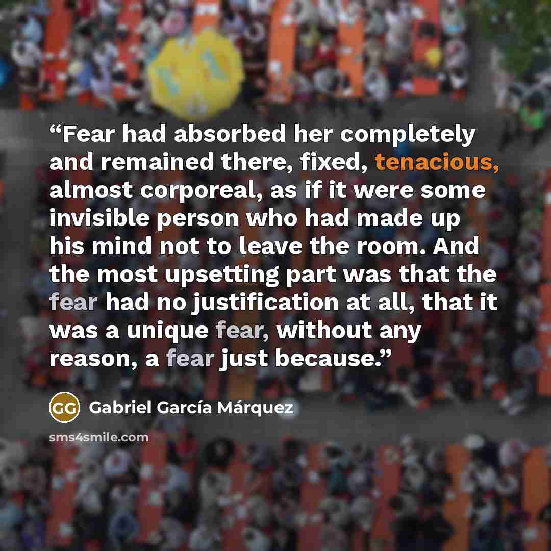 “Fear had absorbed her completely and remained there, fixed, tenacious, almost corporeal, as if it were some invisible person who had made up his mind not to leave the room. And the most upsetting part was that the fear had no justification at all, that it was a unique fear, without any reason, a…” quote by Gabriel García Márquez