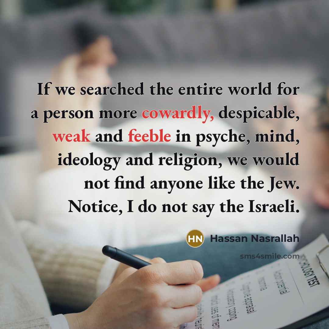 “If we searched the entire world for a person more cowardly, despicable, weak and feeble in psyche, mind, ideology and religion, we would not find anyone like the Jew. Notice, I do not say the Israeli.” quote by Hassan Nasrallah