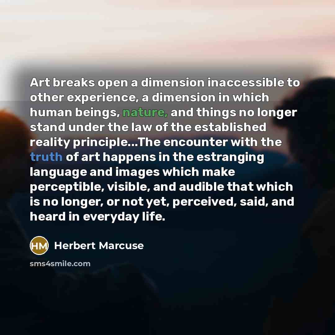 “Art breaks open a dimension inaccessible to other experience, a dimension in which human beings, nature, and things no longer stand under the law of the established reality principle...The encounter with the truth of art happens in the estranging language and images which make perceptible…” quote by Herbert Marcuse