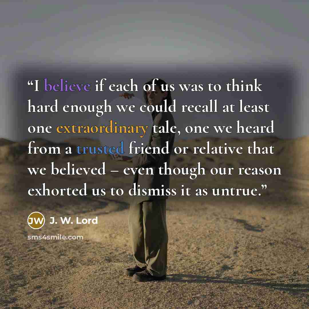 “I believe if each of us was to think hard enough we could recall at least one extraordinary tale, one we heard from a trusted friend or relative that we believed – even though our reason exhorted us to dismiss it as untrue.” quote by J. W. Lord