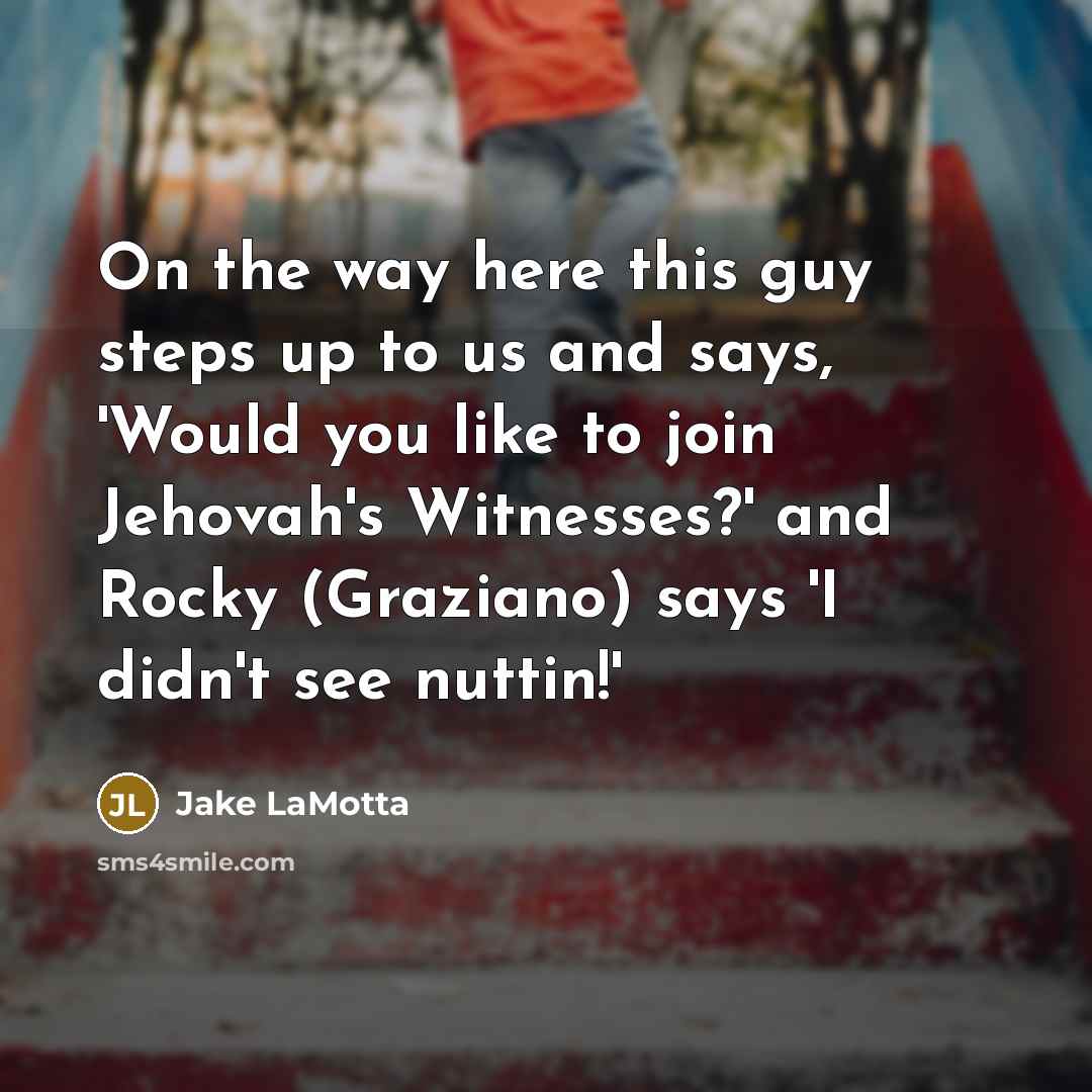 “On the way here this guy steps up to us and says, 'Would you like to join Jehovah's Witnesses?' and Rocky (Graziano) says 'I didn't see nuttin!'” quote by Jake LaMotta