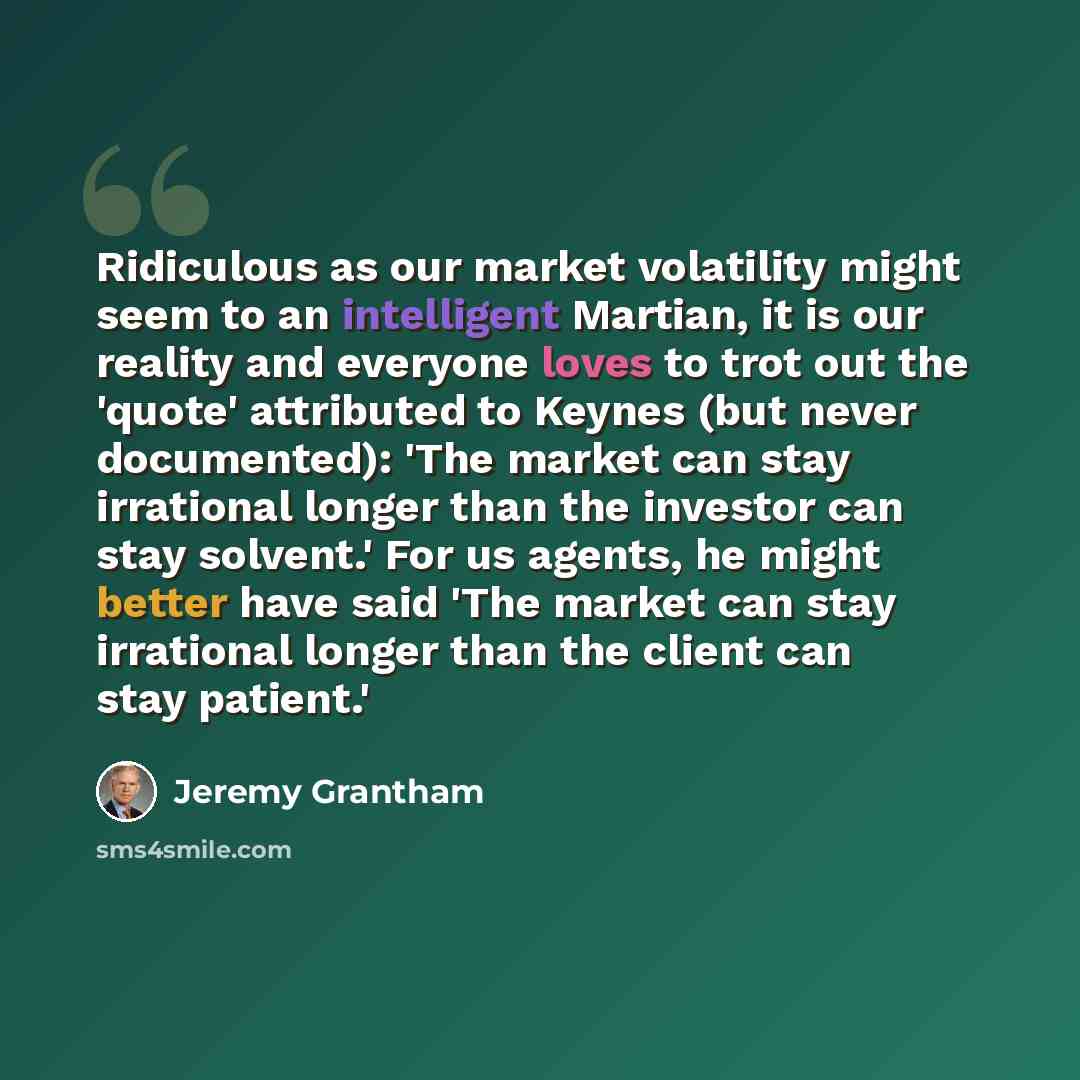 “Ridiculous as our market volatility might seem to an intelligent Martian, it is our reality and everyone loves to trot out the 'quote' attributed to Keynes (but never documented): 'The market can stay irrational longer than the investor can stay solvent.' For us agents, he might better have said…” quote by Jeremy Grantham