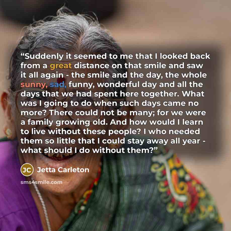 “Suddenly it seemed to me that I looked back from a great distance on that smile and saw it all again - the smile and the day, the whole sunny, sad, funny, wonderful day and all the days that we had spent here together. What was I going to do when such days came no more? There could not be many…” quote by Jetta Carleton