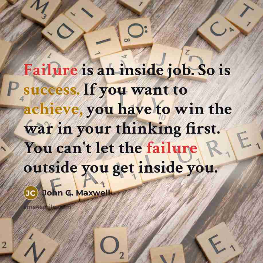 “Failure is an inside job. So is success. If you want to achieve, you have to win the war in your thinking first. You can't let the failure outside you get inside you.” quote by John C. Maxwell