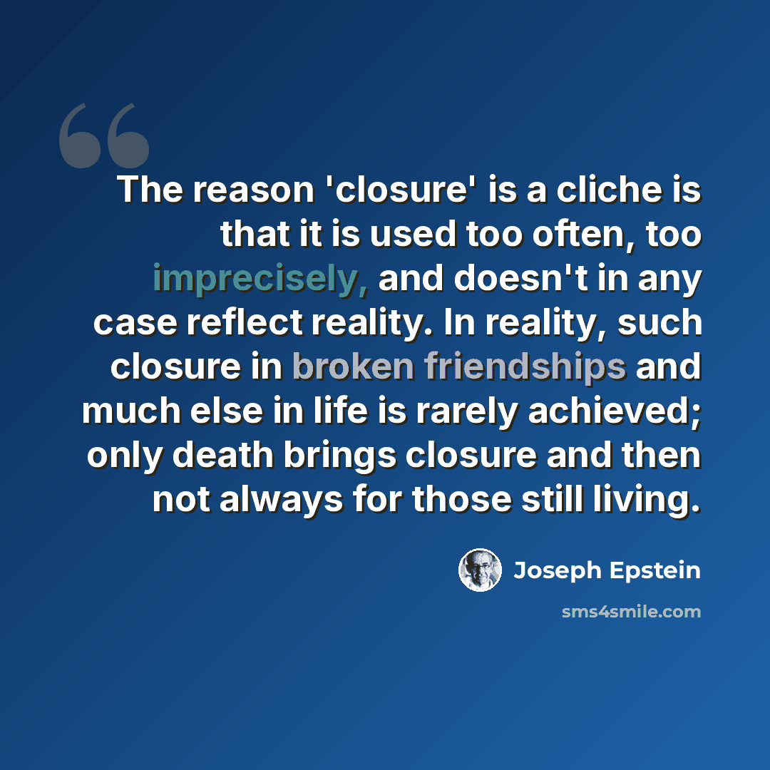 “The reason 'closure' is a cliche is that it is used too often, too imprecisely, and doesn't in any case reflect reality. In reality, such closure in broken friendships and much else in life is rarely achieved; only death brings closure and then not always for those still living.” quote by Joseph Epstein