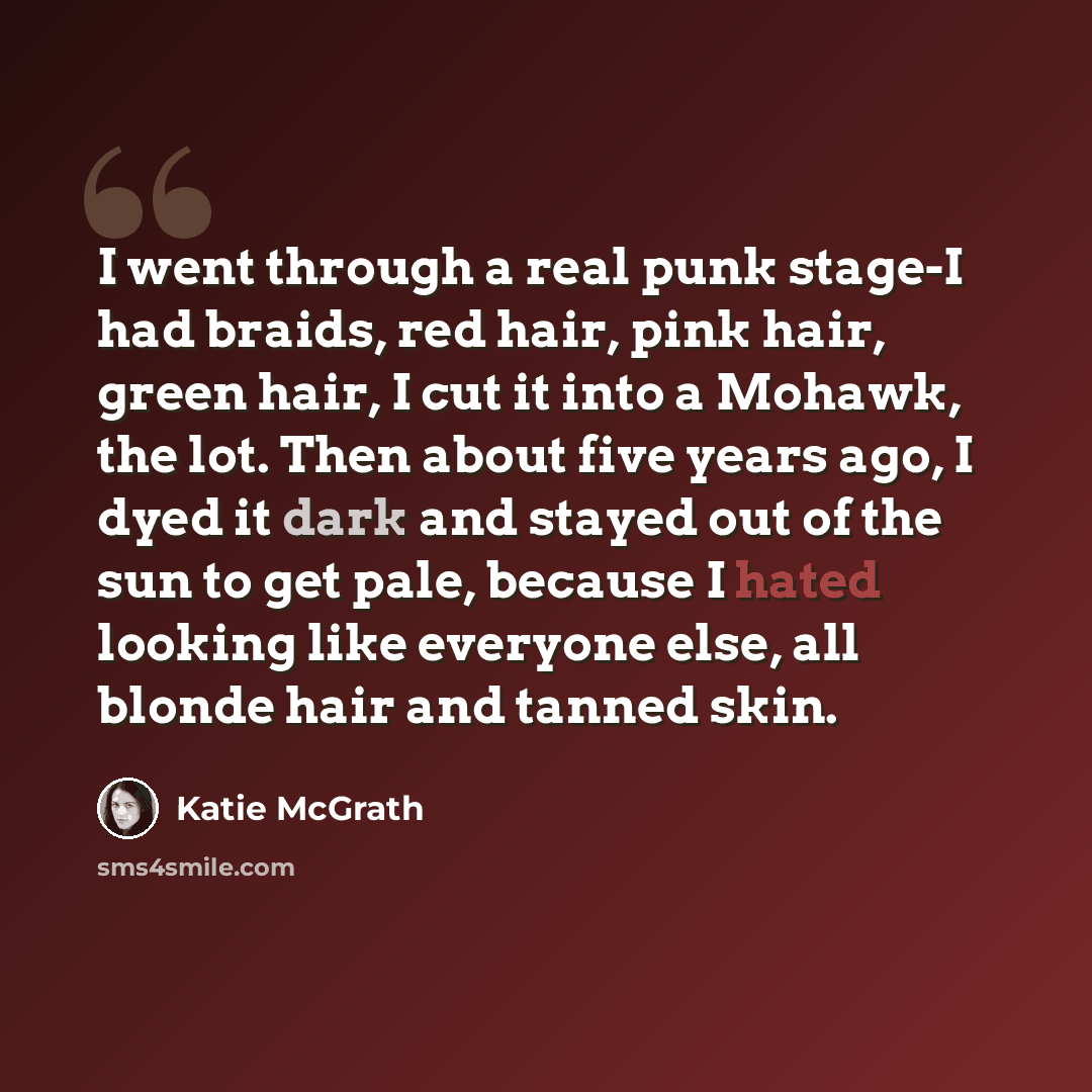 “I went through a real punk stage-I had braids, red hair, pink hair, green hair, I cut it into a Mohawk, the lot. Then about five years ago, I dyed it dark and stayed out of the sun to get pale, because I hated looking like everyone else, all blonde hair and tanned skin.” quote by Katie McGrath