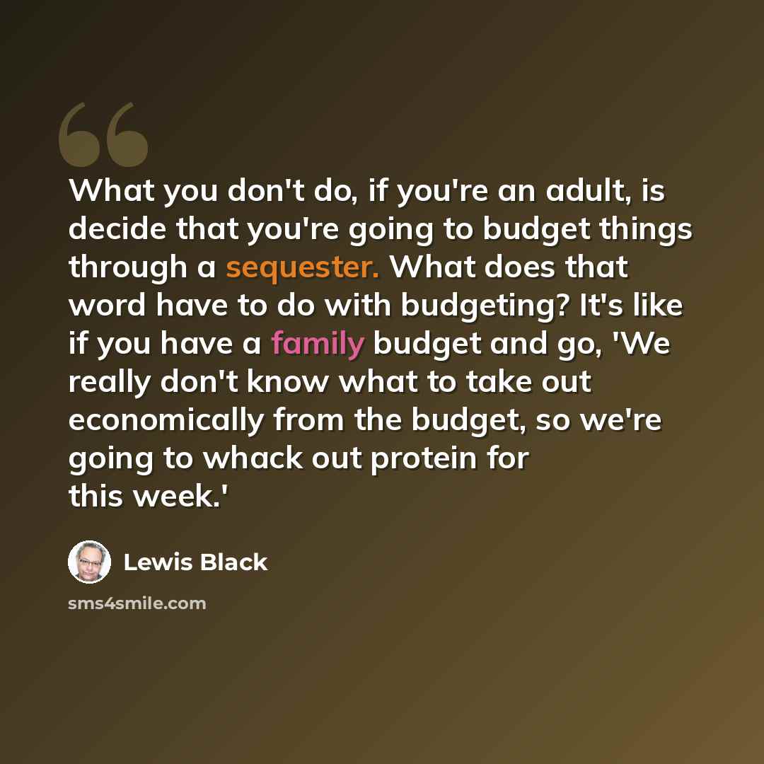 “What you don't do, if you're an adult, is decide that you're going to budget things through a sequester. What does that word have to do with budgeting? It's like if you have a family budget and go, 'We really don't know what to take out economically from the budget, so we're going to whack out…” quote by Lewis Black