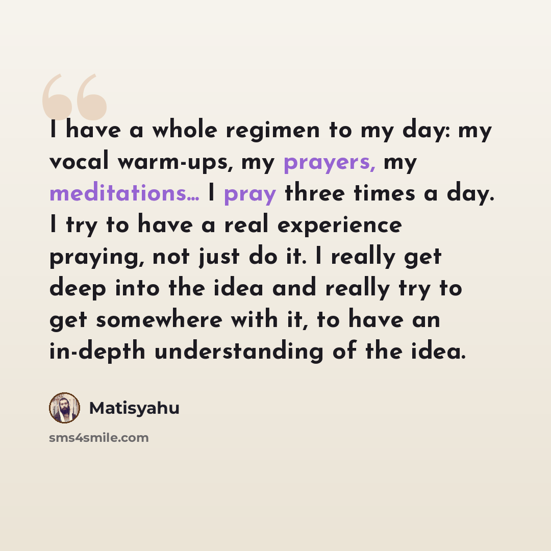 “I have a whole regimen to my day: my vocal warm-ups, my prayers, my meditations... I pray three times a day. I try to have a real experience praying, not just do it. I really get deep into the idea and really try to get somewhere with it, to have an in-depth understanding of the idea.” quote by Matisyahu