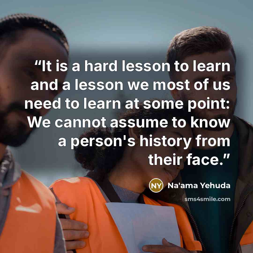 “It is a hard lesson to learn and a lesson we most of us need to learn at some point: We cannot assume to know a person's history from their face.” quote by Na'ama Yehuda