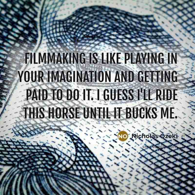“Filmmaking is like playing in your imagination and getting paid to do it. I guess I'll ride this horse until it bucks me.” quote by Nicholas Ozeki