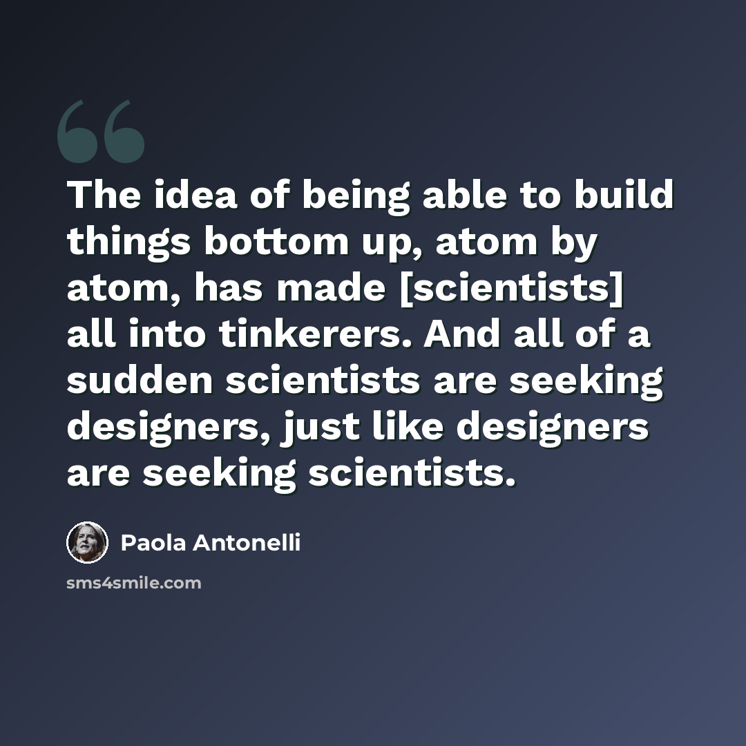 “The idea of being able to build things bottom up, atom by atom, has made [scientists] all into tinkerers. And all of a sudden scientists are seeking designers, just like designers are seeking scientists.” quote by Paola Antonelli
