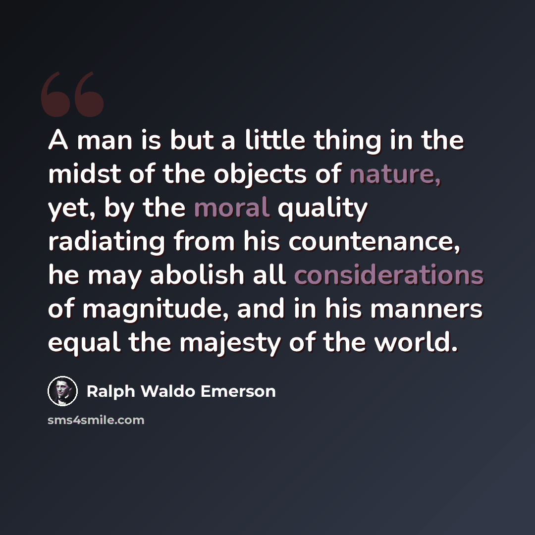 “A man is but a little thing in the midst of the objects of nature, yet, by the moral quality radiating from his countenance, he may abolish all considerations of magnitude, and in his manners equal the majesty of the world.” quote by Ralph Waldo Emerson