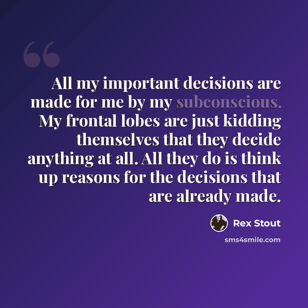 “All my important decisions are made for me by my subconscious. My frontal lobes are just kidding themselves that they decide anything at all. All they do is think up reasons for the decisions that are already made.” quote by Rex Stout